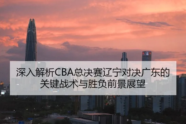 深入解析CBA总决赛辽宁对决广东的关键战术与胜负前景展望